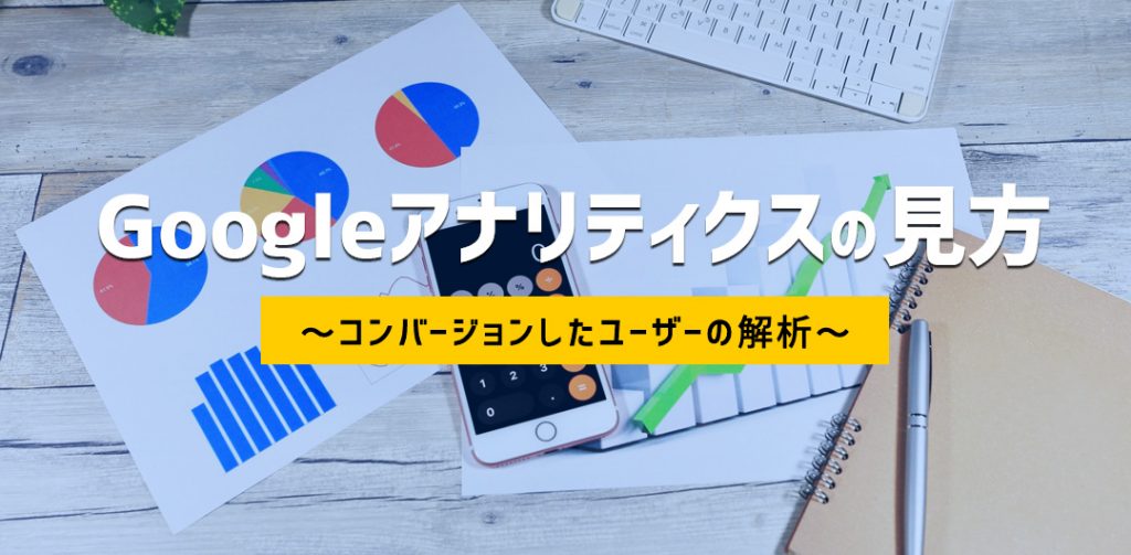 Googleアナリティクスの見方 応用編② ~コンバージョンしたユーザーの解析~