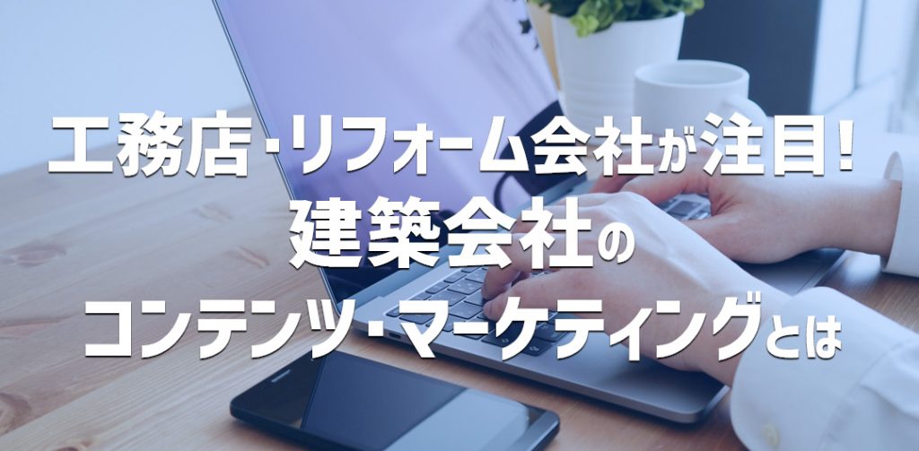 工務店、リフォーム会社が注目!建築会社のコンテンツ・マーケティングとは