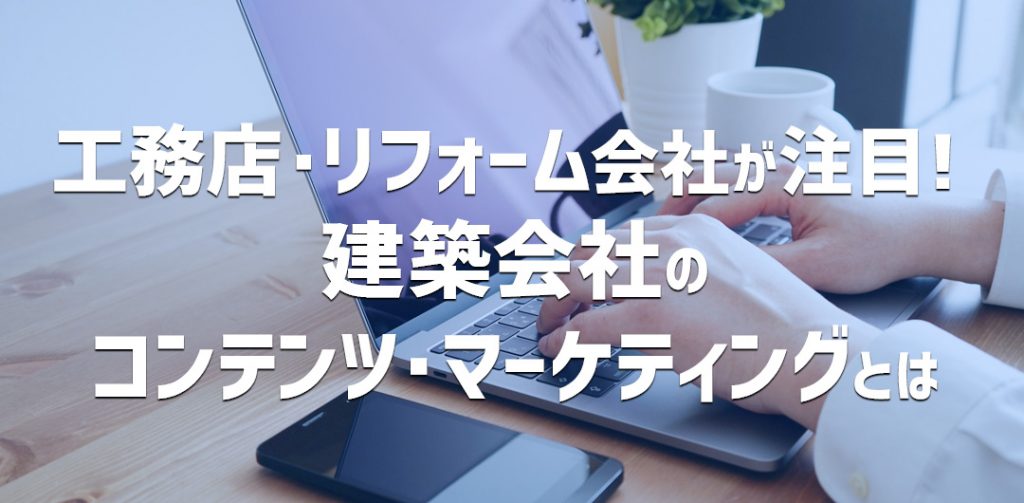 工務店、リフォーム会社が注目！建築会社のコンテンツ・マーケティングとは